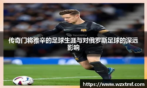 传奇门将雅辛的足球生涯与对俄罗斯足球的深远影响