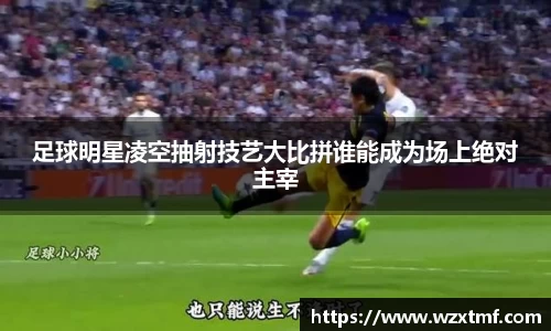 足球明星凌空抽射技艺大比拼谁能成为场上绝对主宰